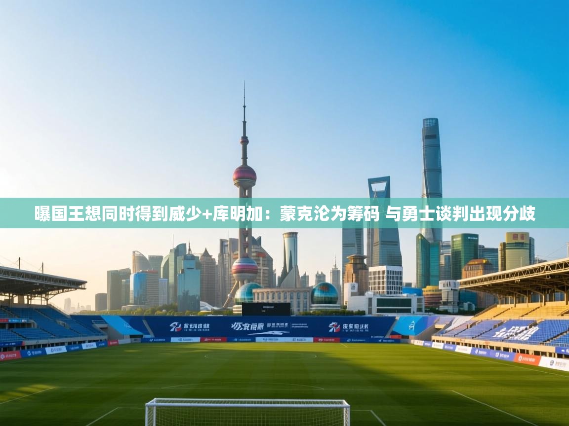 曝国王想同时得到威少+库明加:蒙克沦为筹码 与勇士谈判出现分歧