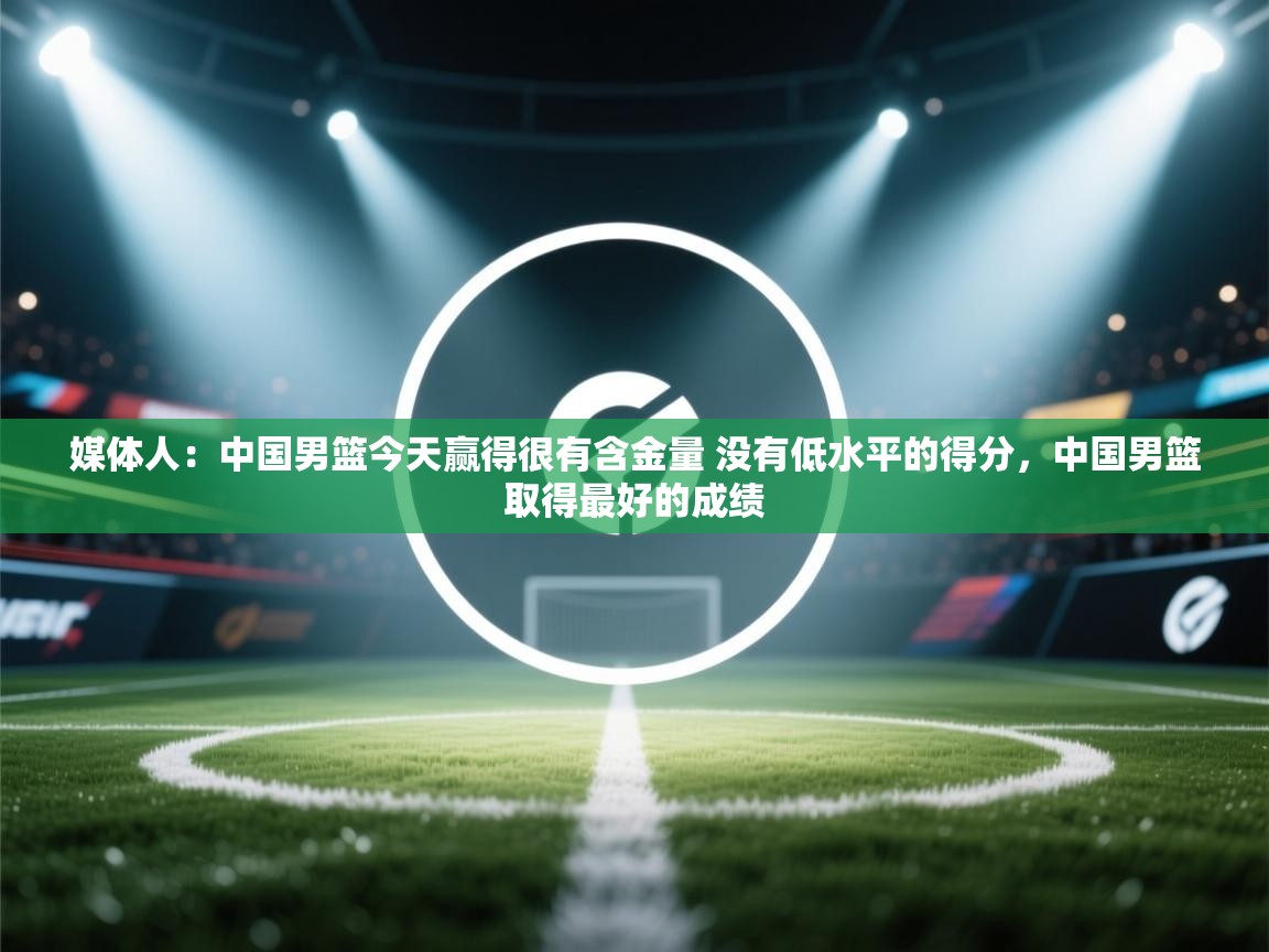 媒体人:中国男篮今天赢得很有含金量 没有低水平的得分,中国男篮取得最好的成绩 第2张