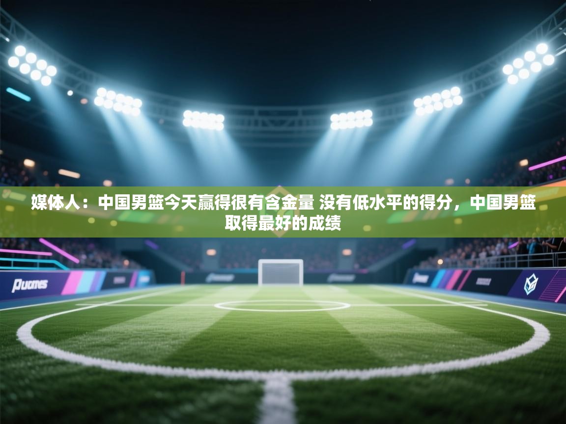 媒体人:中国男篮今天赢得很有含金量 没有低水平的得分,中国男篮取得最好的成绩 第1张